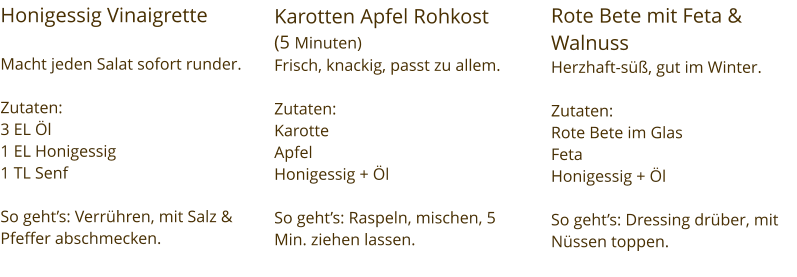Honigessig Vinaigrette   Macht jeden Salat sofort runder.  Zutaten:  3 EL Öl 1 EL Honigessig  1 TL Senf  So geht’s: Verrühren, mit Salz & Pfeffer abschmecken. Karotten Apfel Rohkost  (5 Minuten) Frisch, knackig, passt zu allem.  Zutaten:  Karotte Apfel Honigessig + Öl  So geht’s: Raspeln, mischen, 5 Min. ziehen lassen. Rote Bete mit Feta & Walnuss Herzhaft-süß, gut im Winter.  Zutaten:  Rote Bete im Glas Feta Honigessig + Öl  So geht’s: Dressing drüber, mit Nüssen toppen.