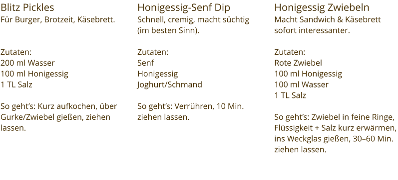 Blitz Pickles  Für Burger, Brotzeit, Käsebrett.   Zutaten:  200 ml Wasser 100 ml Honigessig 1 TL Salz  So geht’s: Kurz aufkochen, über Gurke/Zwiebel gießen, ziehen lassen. Honigessig-Senf Dip Schnell, cremig, macht süchtig (im besten Sinn).  Zutaten:  Senf Honigessig Joghurt/Schmand  So geht’s: Verrühren, 10 Min. ziehen lassen. Honigessig Zwiebeln  Macht Sandwich & Käsebrett sofort interessanter.  Zutaten:  Rote Zwiebel 100 ml Honigessig 100 ml Wasser 1 TL Salz  So geht’s: Zwiebel in feine Ringe, Flüssigkeit + Salz kurz erwärmen, ins Weckglas gießen, 30–60 Min. ziehen lassen.